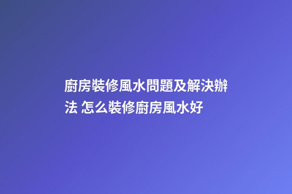 廚房裝修風水問題及解決辦法 怎么裝修廚房風水好